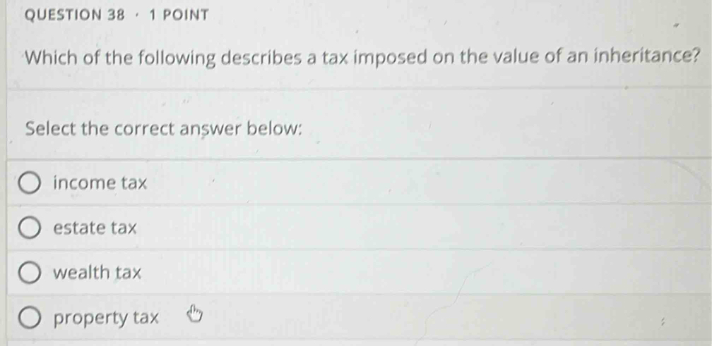 · 1 POINT
Which of the following describes a tax imposed on the value of an inheritance?
Select the correct answer below:
income tax
estate tax
wealth tax
property tax