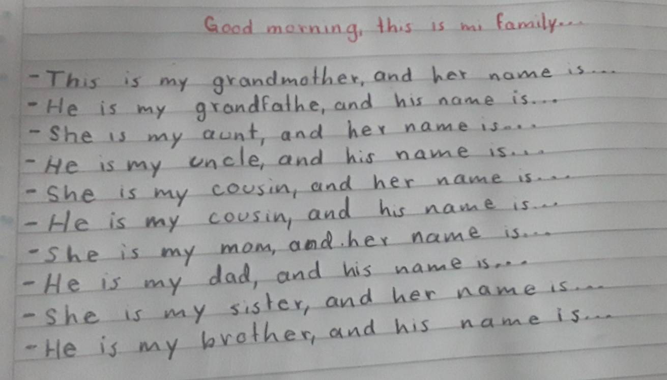 Good morning, this is mi family. . 
- This is my grandmother, and her name is. 
- He is my grandfathe, and his name is. . . 
- She is my aunt and her name is. . . 
- He is my uncle, and his name is. . . 
-She is my cousin, and her name is. . 
- He is my cousin, and his name is . . 
-She is my mom, and. her name is. . . 
- He is my dad, and his name is. . . 
- She is my sister, and her name is. 
- He is my brother, and his name is. .