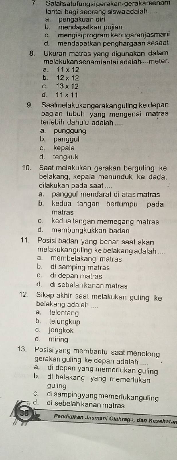 Salahsatufungsigerakan-gerakarsenam
lantai bagi seorang siswa adalah ....
a. pengakuan diri
b. mendapatkan pujian
c. mengisiprogram kebugaranjasmani
d. mendapatkan penghargaan sesaat
8. Ukuran matras yang digunakan dalam
melakukan senam lantai adalah----meter .
a. 11* 12
b. 12* 12
C. 13* 12
d. 11* 11
9. Saatmelakukangerakanguling ke depan
bagian tubuh yang mengenai matras
terlebih dahulu adalah ...
a punggung
b panggul
c. kepala
d. tengkuk
10. Saat melakukan gerakan berguling ke
belakang, kepala menunduk ke dada,
dilakukan pada saat ....
a. panggul mendarat di atas matras
b. kedua tangan bertumpu pada
matras
c. kedua tangan memegang matras
d. membungkukkan badan
11. Posisi badan yang benar saat akan
melakukanguling ke belakang adalah....
a. membelakangi matras
b. di samping matras
c. di depan matras
d. di sebelah kanan matras
12. Sikap akhir saat melakukan guling ke
belakang adalah ....
a. telentang
b telungkup
c. jongkok
d. miring
13. Posisi yang membantu saat menolong
gerakan guling ke depan adalah ....
a. di depan yang memerlukan guling
b. di belakang yang memerlukan
guling
c. di samping yang memerlukanguling
d. di sebelah kanan matras
38 Pendidikan Jasmani Olahraga, dan Kesehatan