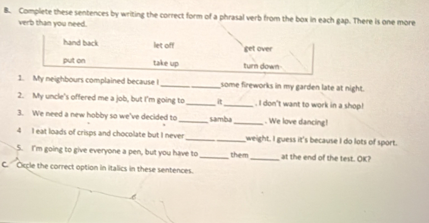 Complete these sentences by writing the correct form of a phrasal verb from the box in each gap. There is one more
verb than you need.
hand back let off get over
put on take up turn down
1. My neighbours complained because I_ some fireworks in my garden late at night.
2. My uncle's offered me a job, but I'm going to _it_ . I don't want to work in a shop!
3. We need a new hobby so we've decided to_ samba _. We love dancing!
4 I eat loads of crisps and chocolate but I never_ weight. I guess it's because I do lots of sport.
5. I'm going to give everyone a pen, but you have to _them_ at the end of the test. OK?
C. Ciccle the correct option in italics in these sentences.