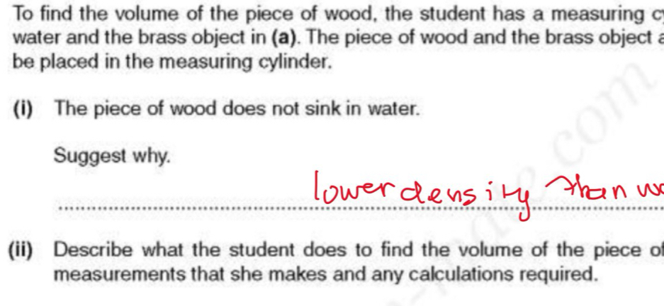 To find the volume of the piece of wood, the student has a measuring c 
water and the brass object in (a). The piece of wood and the brass object a 
be placed in the measuring cylinder. 
(i) The piece of wood does not sink in water. 
Suggest why. 
(ii) Describe what the student does to find the volume of the piece of 
measurements that she makes and any calculations required.