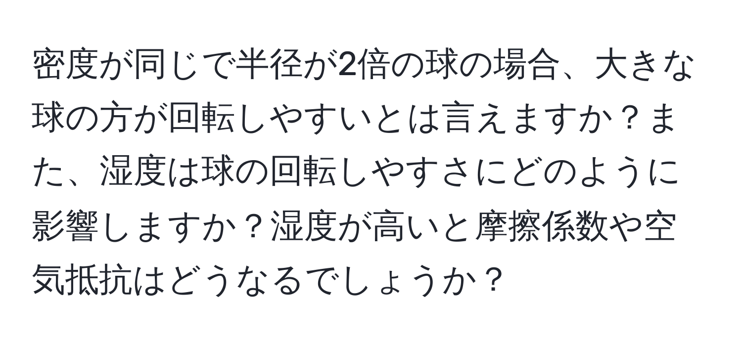 密度が同じで半径が2倍の球の場合、大きな球の方が回転しやすいとは言えますか？また、湿度は球の回転しやすさにどのように影響しますか？湿度が高いと摩擦係数や空気抵抗はどうなるでしょうか？