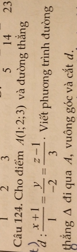 1 2 3 5 14 23 
Câu 124. Cho điểm A(1;2;3) và đường thắng
d: (x+1)/1 = y/-2 = (z-1)/3  Viết phương trình đường 
thắng Δ đi qua A, vuông góc và cắt d.