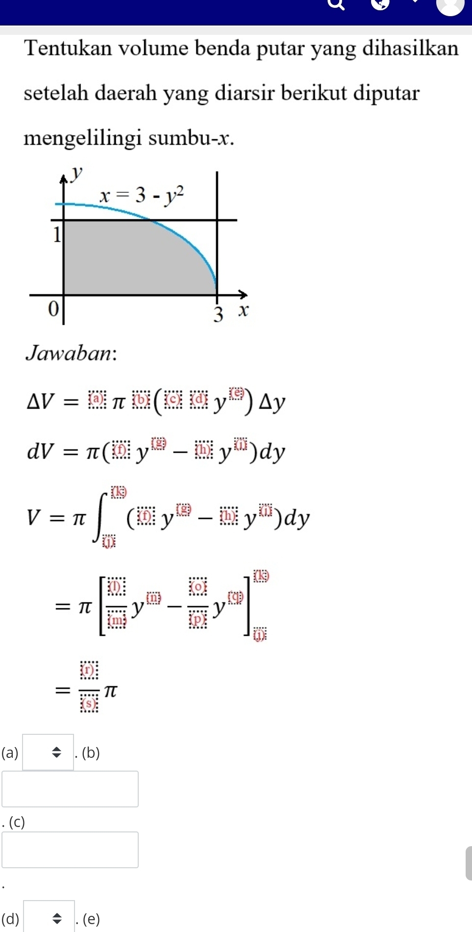 Tentukan volume benda putar yang dihasilkan
setelah daerah yang diarsir berikut diputar
mengelilingi sumbu-x.
Jawaban:
△ V=(□ π )(□ )(□ )△ y
dV=π (□ y^(□)-□ y^(□))dy
V=π ∈t _overline EH^([E9^(□)^(□))y^(□)y^([overline EH)-limlimits _0)dyy^(□))dy
=π [frac (frac 10.2)^(+cos t)(limlimits _i=1)^-y^(69)-frac  1/504 frac 1+0^1504y^(159)]^159
= □ /□  π
.
(a □ .(b)
□
L a
□
(d) □ .(e)