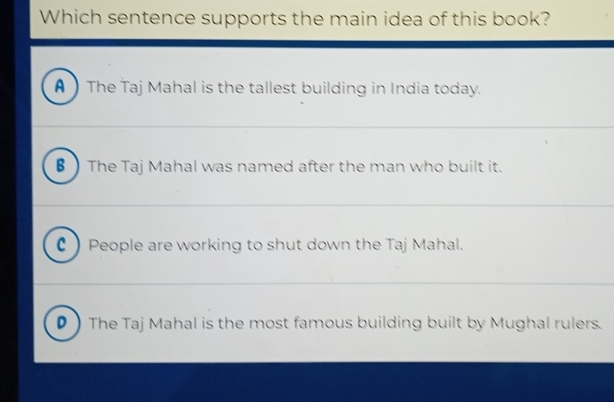 Which sentence supports the main idea of this book?
A  The Taj Mahal is the tallest building in India today.
β The Taj Mahal was named after the man who built it.
C People are working to shut down the Taj Mahal.
D  The Taj Mahal is the most famous building built by Mughal rulers.