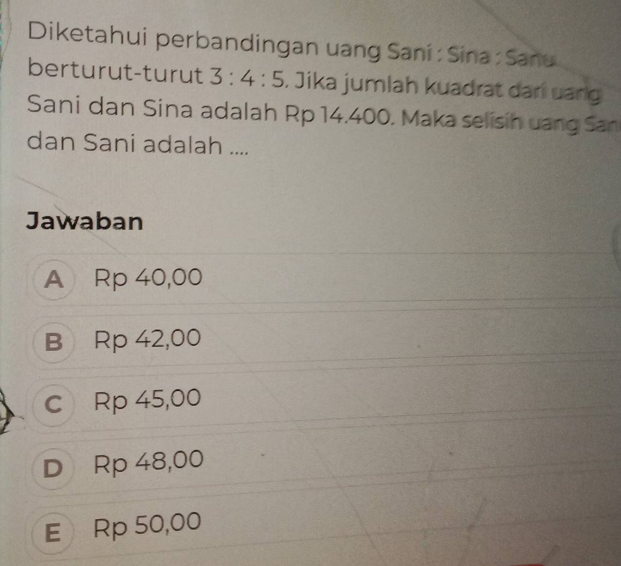 Diketahui perbandingan uang Saní : Sina : Sanú
berturut-turut 3:4:5. Jika jumlah kuadrat dari uang
Sani dan Sina adalah Rp 14.400. Maka selisih uang San
dan Sani adalah ....
Jawaban
A Rp 40,00
B Rp 42,00
c Rp 45,00
D Rp 48,00
E Rp 50,00