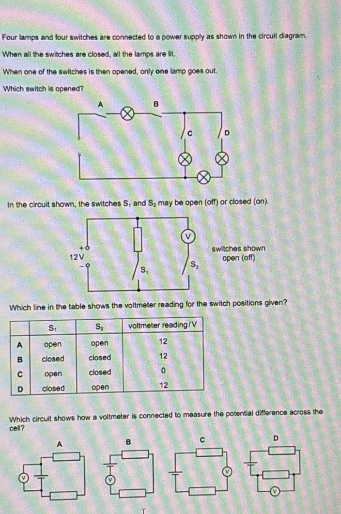 Four lamps and four switches are connected to a power supply as shown in the circuit diagram.
When all the switches are closed, all the lamps are lit.
When one of the switches is then opened, only one lamp goes out.
Which switch is opened?
In the circuit shown, the switches S_1 and S_2 may be open (off) or closed (on).
switches shown
open (off)
Which line in the table shows the voltmeter reading for the switch positions given?
Which circuit shows how a voltmeter is connected to measure the potential difference across the
cell?
C
D
T