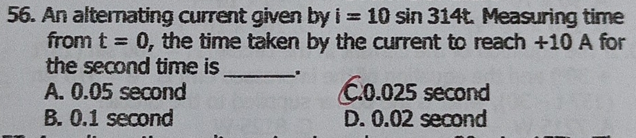 An alternating current given by i=10sin 314t Measuring time
from t=0 , the time taken by the current to reach +10 A for
the second time is_
A. 0.05 second C. 0.025 second
B. 0.1 second D. 0.02 second