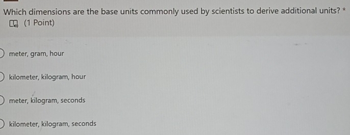 Which dimensions are the base units commonly used by scientists to derive additional units? *
(1 Point)
meter, gram, hour
kilometer, kilogram, hour
meter, kilogram, seconds
kilometer, kilogram, seconds