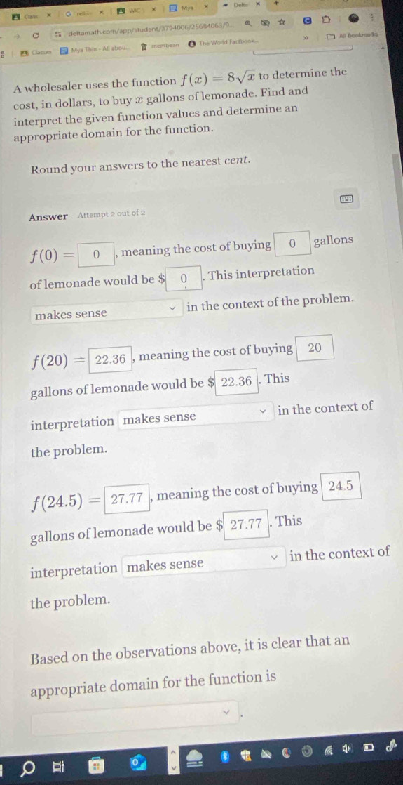 Mva
deltamath.com/app/student/3794006/25684063/9..
All Becknarks
= Classes Mya Thin - All abou. membean The World Factbook..
A wholesaler uses the function f(x)=8sqrt(x) to determine the
cost, in dollars, to buy x gallons of lemonade. Find and
interpret the given function values and determine an
appropriate domain for the function.
Round your answers to the nearest cent.
Answer Attempt 2 out of 2
f(0)= | O , meaning the cost of buying 0 gallons
of lemonade would be $ 0. This interpretation
makes sense in the context of the problem.
f(20)=22.36 , meaning the cost of buying 20
gallons of lemonade would be $ 22.36. This
interpretation makes sense in the context of
the problem.
f(24.5)= |27.77 , meaning the cost of buying 24.5
gallons of lemonade would be $ 27.77. This
interpretation makes sense in the context of
the problem.
Based on the observations above, it is clear that an
appropriate domain for the function is