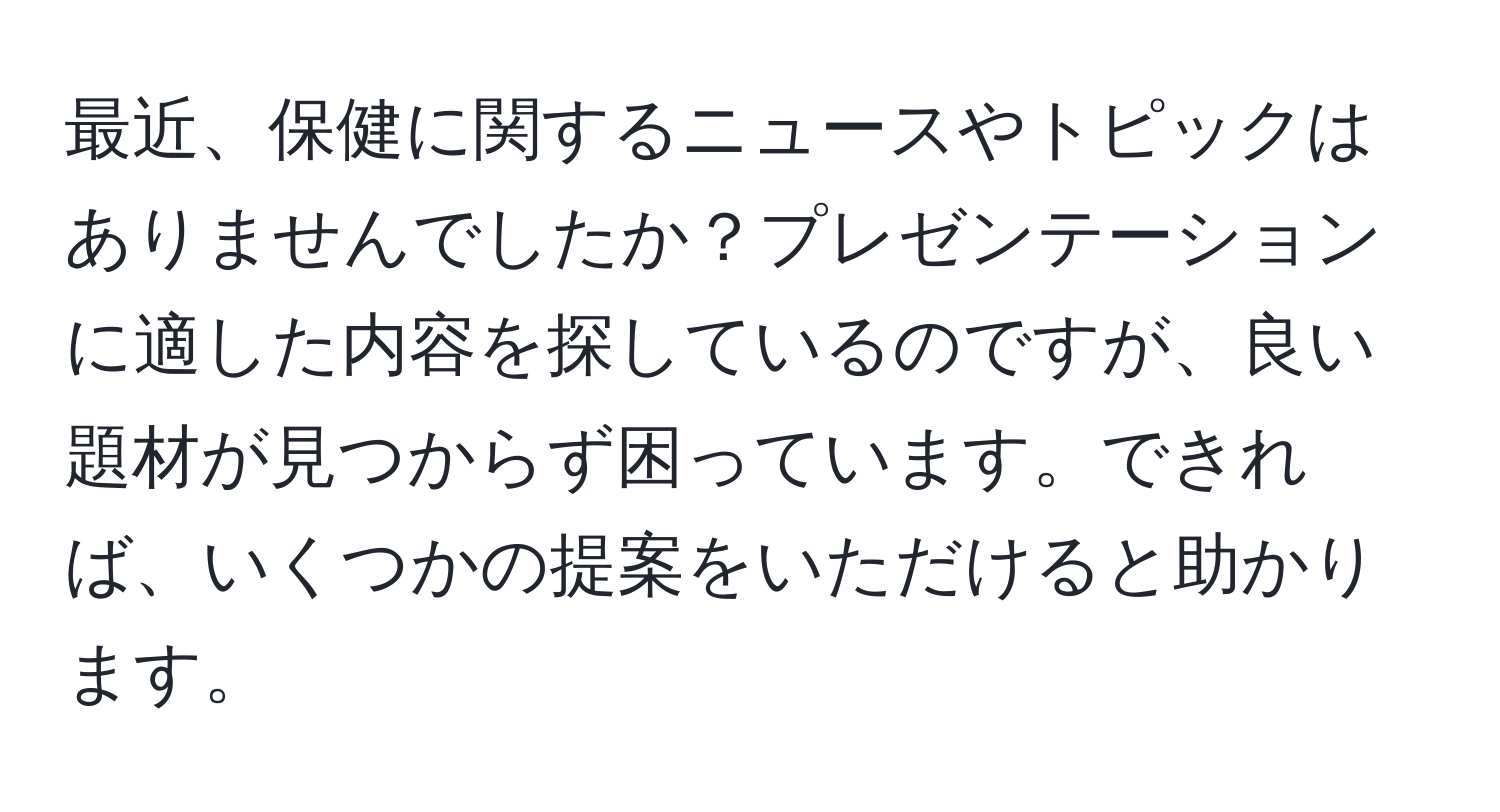 最近、保健に関するニュースやトピックはありませんでしたか？プレゼンテーションに適した内容を探しているのですが、良い題材が見つからず困っています。できれば、いくつかの提案をいただけると助かります。