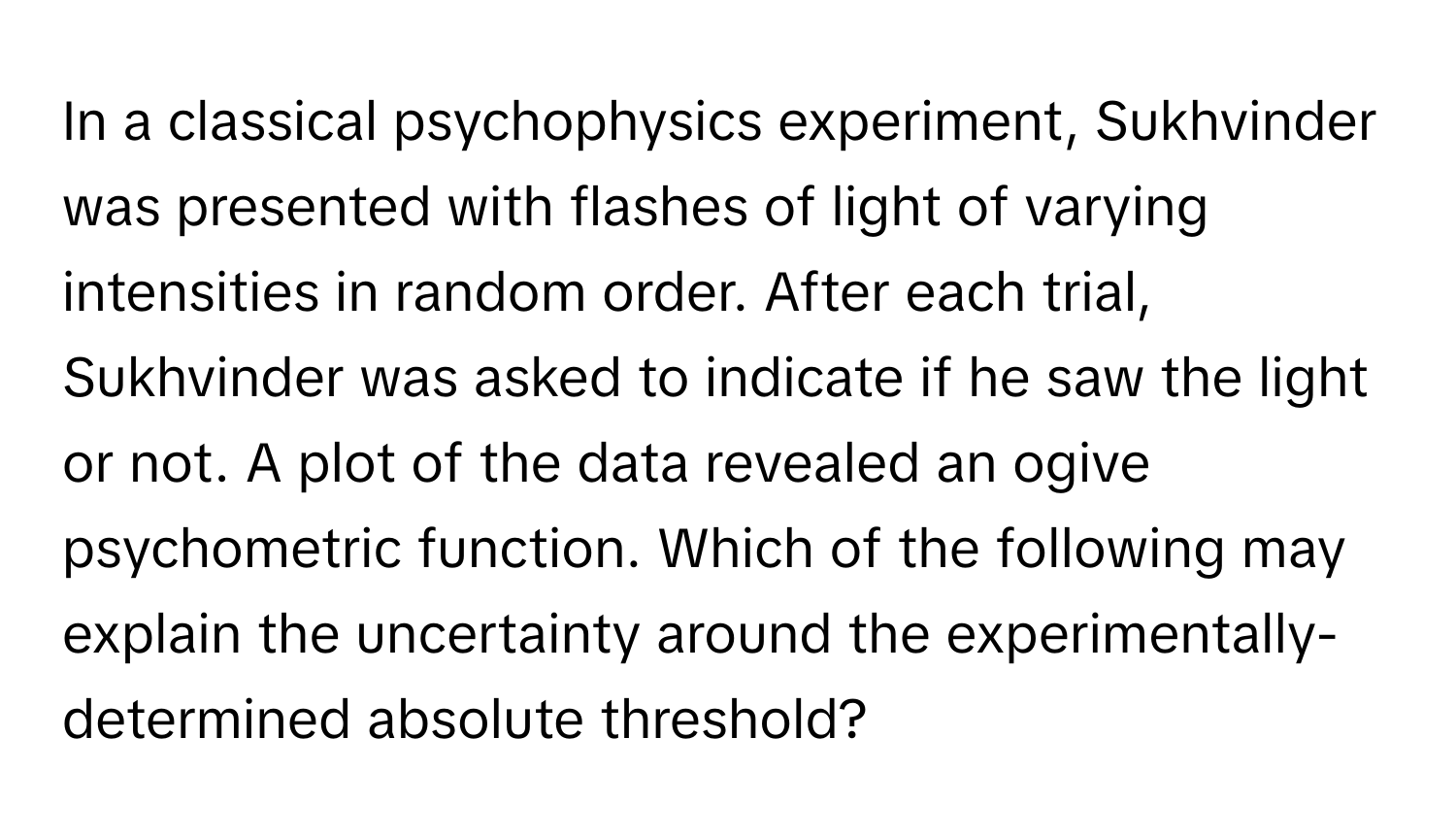 In a classical psychophysics experiment, Sukhvinder was presented with flashes of light of varying intensities in random order. After each trial, Sukhvinder was asked to indicate if he saw the light or not. A plot of the data revealed an ogive psychometric function. Which of the following may explain the uncertainty around the experimentally-determined absolute threshold?