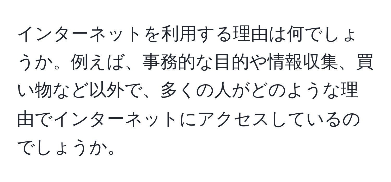 インターネットを利用する理由は何でしょうか。例えば、事務的な目的や情報収集、買い物など以外で、多くの人がどのような理由でインターネットにアクセスしているのでしょうか。