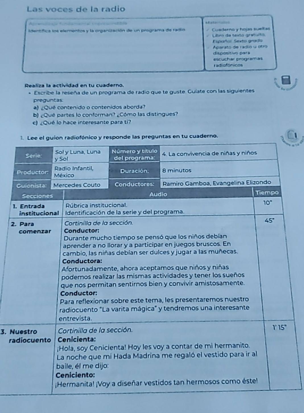 Las voces de la radio
Reelcaão Reaa aóas etraa naaão
Identífica los elementos y la organización de un programa de radio    Cuaderno y hojas sueltas
Libro de texto gratuito.
Español Sexto grado
Aparato de rádio u otro
dispositivo para
escuchar programas
radiofônicos
Realiza la actividad en tu cuaderno.
* Escribe la reseña de un programa de radio que te guste. Guíate con las siguientes
preguntas
a) Qué contenido o contenidos aborda?
b) ¿Qué partes lo conforman? ¿Cómo las distingues?
c) ¿Qué lo hace interesante para ti?
en tu cuaderno.
1
2
3. N
ra