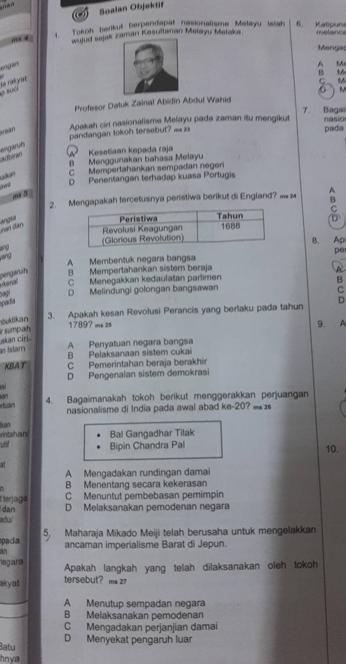 mi
Soalan Objektit
m 4 1. Tokoh berikut berpendapat nasionalisme Melayu teich 6. Katipuns
wujud sejak aman Kesultanan Melayu Melaka
melance
Menge
engan
A Me
B M
ρ suci la rakyat
C M
O   M
Profesor Datuk Zainal Abidin Abdul Wahid
7. Bagai
Braan
Apakah ciri nasionalisme Melayu pada zaman itu mengikut nasio
pandangan tokoh tersebut? m 
pada
engaruh
adbiran A Kesetiaan kepada raja
B Menggunakan bahasa Melayu
alkan
C Mempertahankan sempadan negeri
awa
D Penentangan terhadap kuasa Portugis
ms 5
2. Mengapakah tercetusnya peristiwa berikut di England? A
B
C
an dan angsa
D
8. Ap
ang
pe
vang
A Membentuk negara bangsa
pengar B Mempertahankan sistem beraja
rn C Menegakkan kedaulatan parlimen
B
bagl
D Melindungi golongan bangsawan
C
a a
nbuktikan 3. Apakah kesan Revolusi Perancis yang berlaku pada tahun D
ir sumpah
1789? ms 25 9. A
İskan ciri
an Islam A Penyatuan negara bangsa
B Pelaksanaan sistem cukai
KBAT C Pemerintahan beraja berakhir
D Pengenalan sistem demokrasi
15
an 4. Bagaimanakah tokoh berikut menggerakkan perjuangan
rtuan
nasionalisme di India pada awal abad ke-20? ms 
kan
rintahan Bal Gangadhar Tilak
utif Bipin Chandra Pal
10.
at
A Mengadakan rundingan damai
B Menentang secara kekerasan
t terjaga C Menuntut pembebasan pemimpin
dan D Melaksanakan pemodenan negara
adu/
pada 5 Maharaja Mikado Meiji telah berusaha untuk mengelakkan
ancaman imperialisme Barat di Jepun.
an
negara Apakah langkah yang telah dilaksanakan oleh tokoh
akyat tersebut? ms 27
A Menutup sempadan negara
B Melaksanakan pemodenan
C Mengadakan perjanjian damai
D Menyekat pengaruh luar
Batu
hnya