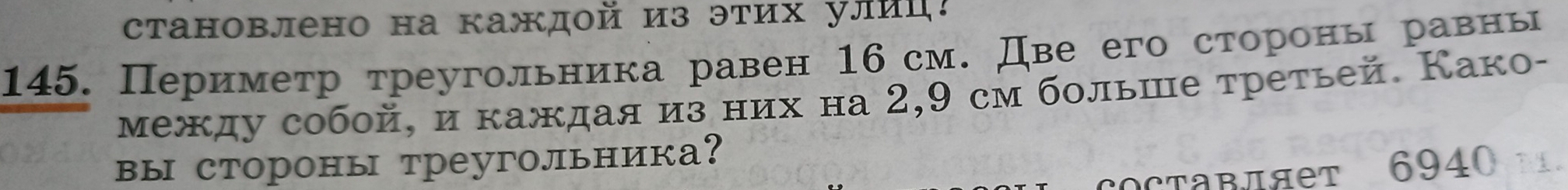 становлено на каждой из этих улиц! 
145. Периметр треугольника равен 16 см. Две его сторрооны равены 
между собой, и каждая из них на 2,9 см больше третьей. Како- 
вы стороны треугольника? 
COсTавляет 6940