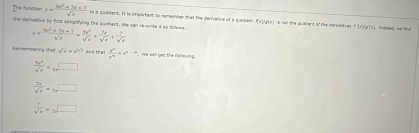 The function y= (9x^2+7x+7)/sqrt(x)  is a quotient. It is important to remember that the derivative of a quotient f(x)/g(x) is not the quotient of the derivatives
the derivative by first simplifying the quotient. We can re-write it as follows.
y= (9x^2+7x+7)/sqrt(x) = 9x^2/sqrt(x) + 7x/sqrt(x) + 7/sqrt(x) 
f'(x)/g'(x) ). Instead, we find
Remembering that sqrt(x)=x^(1/2) and that  x^n/x^m =x^(n-m) , we will get the following.
 9x^2/sqrt(x) =9x^(□)
 7x/sqrt(x) =7x^(□)
 7/sqrt(x) =7x^(□)