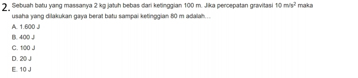 Sebuah batu yang massanya 2 kg jatuh bebas dari ketinggian 100 m. Jika percepatan gravitasi 10m/s^2 maka
usaha yang dilakukan gaya berat batu sampai ketinggian 80 m adalah...
A. 1.600 J
B. 400 J
C. 100 J
D. 20 J
E. 10 J