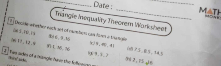 MATh 
Date : _MONK 
Triangle Inequality Theorem Worksheet 
1 Decide whether each set of numbers can form a triangle 
(a) 5 , 10 , 15 (b) 6 , 9 , 16 (c) 9, 40 , 41 (d) 7.5 , 8.5 , 14.5
(e) 11, 12, 9 (f) 1, 16 , 16 (g) 9, 5, 7 (h) 2 , 15,µ6 
2 Two sides of a triangle have the following 
third side.