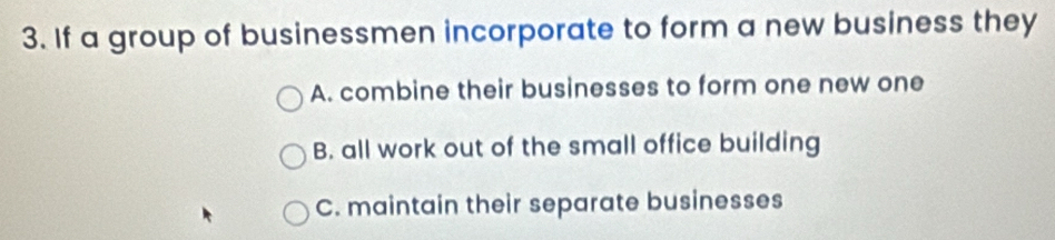 If a group of businessmen incorporate to form a new business they
A. combine their businesses to form one new one
B. all work out of the small office building
C. maintain their separate businesses