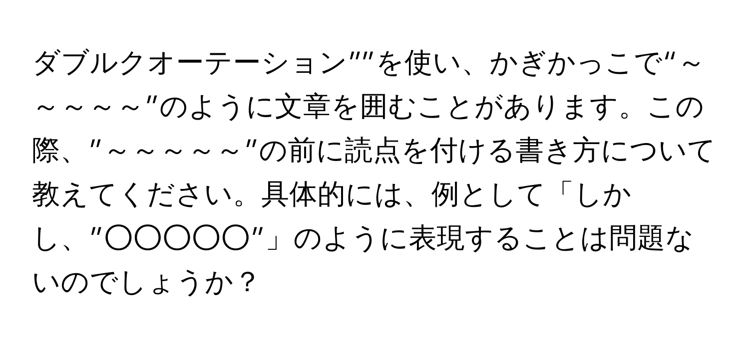 ダブルクオーテーション””を使い、かぎかっこで“～～～～～”のように文章を囲むことがあります。この際、”～～～～～”の前に読点を付ける書き方について教えてください。具体的には、例として「しかし、”○○○○○”」のように表現することは問題ないのでしょうか？