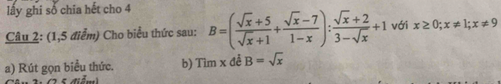 lấy ghi số chia hết cho 4 
Câu 2: (1,5 điểm) Cho biểu thức sau: B=( (sqrt(x)+5)/sqrt(x)+1 + (sqrt(x)-7)/1-x ): (sqrt(x)+2)/3-sqrt(x) +1 với x≥ 0; x!= 1; x!= 9
a) Rút gọn biểu thức. b) Timx đề B=sqrt(x)