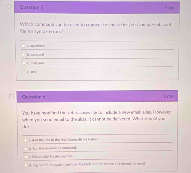 Which command can be used to connect to check the /etc/samba/smb.conf
file for syntax errors?
a. apachectl
b. sambactl
c. testparm
d. psql
Question 6 5 pts
You have modifed the /etc/aliases file to include a new email alias. However,
when you send email to the alias, it cannot be delivered. What should you
do?
a. Add the line to the /etc/aliases.db file instead.
b. Run the newaliases command.
c. Restart the Postfix daemon.
d. Log out of the system and then log back into the system and resend the email.