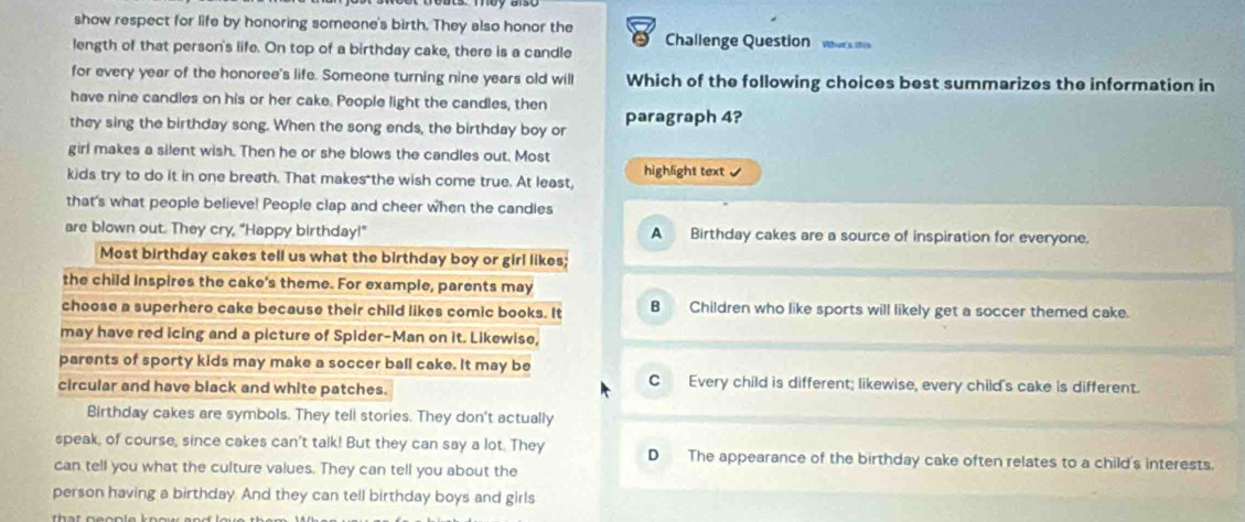 show respect for life by honoring someone's birth. They also honor the
length of that person's life. On top of a birthday cake, there is a candle Challenge Question wrsi
for every year of the honoree's life. Someone turning nine years old will Which of the following choices best summarizes the information in
have nine candles on his or her cake. People light the candles, then
they sing the birthday song. When the song ends, the birthday boy or paragraph 4?
girl makes a silent wish. Then he or she blows the candles out. Most
kids try to do it in one breath. That makes the wish come true. At least, highlight text 
that's what people believe! People clap and cheer when the candies
are blown out. They cry, "Happy birthday!" A Birthday cakes are a source of inspiration for everyone.
Most birthday cakes tell us what the birthday boy or girl likes;
the child inspires the cake's theme. For example, parents may
choose a superhero cake because their child likes comic books. It B Children who like sports will likely get a soccer themed cake.
may have red icing and a picture of Spider-Man on it. Likewise,
parents of sporty kids may make a soccer ball cake. It may be
circular and have black and white patches.
C Every child is different; likewise, every child's cake is different.
Birthday cakes are symbols. They tell stories. They don't actually
speak, of course, since cakes can't talk! But they can say a lot. They D The appearance of the birthday cake often relates to a child's interests.
can tell you what the culture values. They can tell you about the
person having a birthday. And they can tell birthday boys and girls