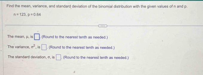 Find the mean, variance, and standard deviation of the binomial distribution with the given values of n and p.
n=123, p=0.64
The mean, μ, is □. (Round to the nearest tenth as needed.) 
The variance. sigma^2 , is □. (Round to the nearest tenth as needed.) 
The standard deviation, σ, is □. (Round to the nearest tenth as needed.)