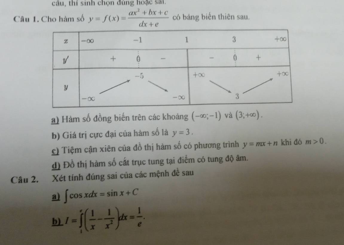 câu, thí sinh chọn đúng hoặc sai.
Câu 1. Cho hàm số y=f(x)= (ax^2+bx+c)/dx+e  có bảng biến thiên sau.
a) Hàm số đồng biến trên các khoảng (-∈fty ;-1) và (3;+∈fty ).
b) Giá trị cực đại của hàm số là y=3.
c) Tiệm cận xiên của đồ thị hàm số có phương trình y=mx+n khi đó m>0.
d) Đồ thị hàm số cắt trục tung tại điểm có tung độ âm.
Câu 2. Xét tính đúng sai của các mệnh đề sau
a) ∈t cos xdx=sin x+C
b) I=∈tlimits _1^(e(frac 1)x- 1/x^2 )dx= l/e .