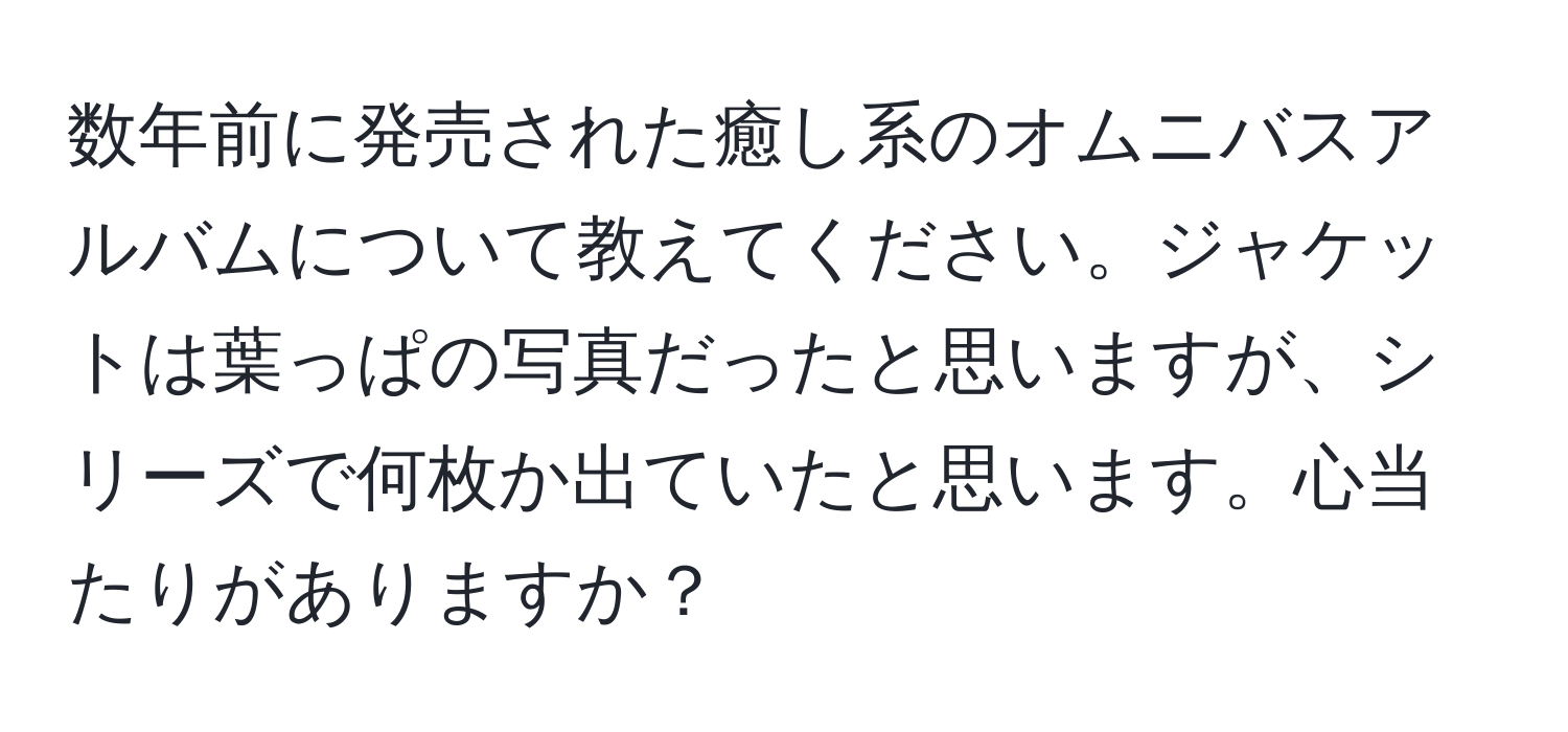 数年前に発売された癒し系のオムニバスアルバムについて教えてください。ジャケットは葉っぱの写真だったと思いますが、シリーズで何枚か出ていたと思います。心当たりがありますか？