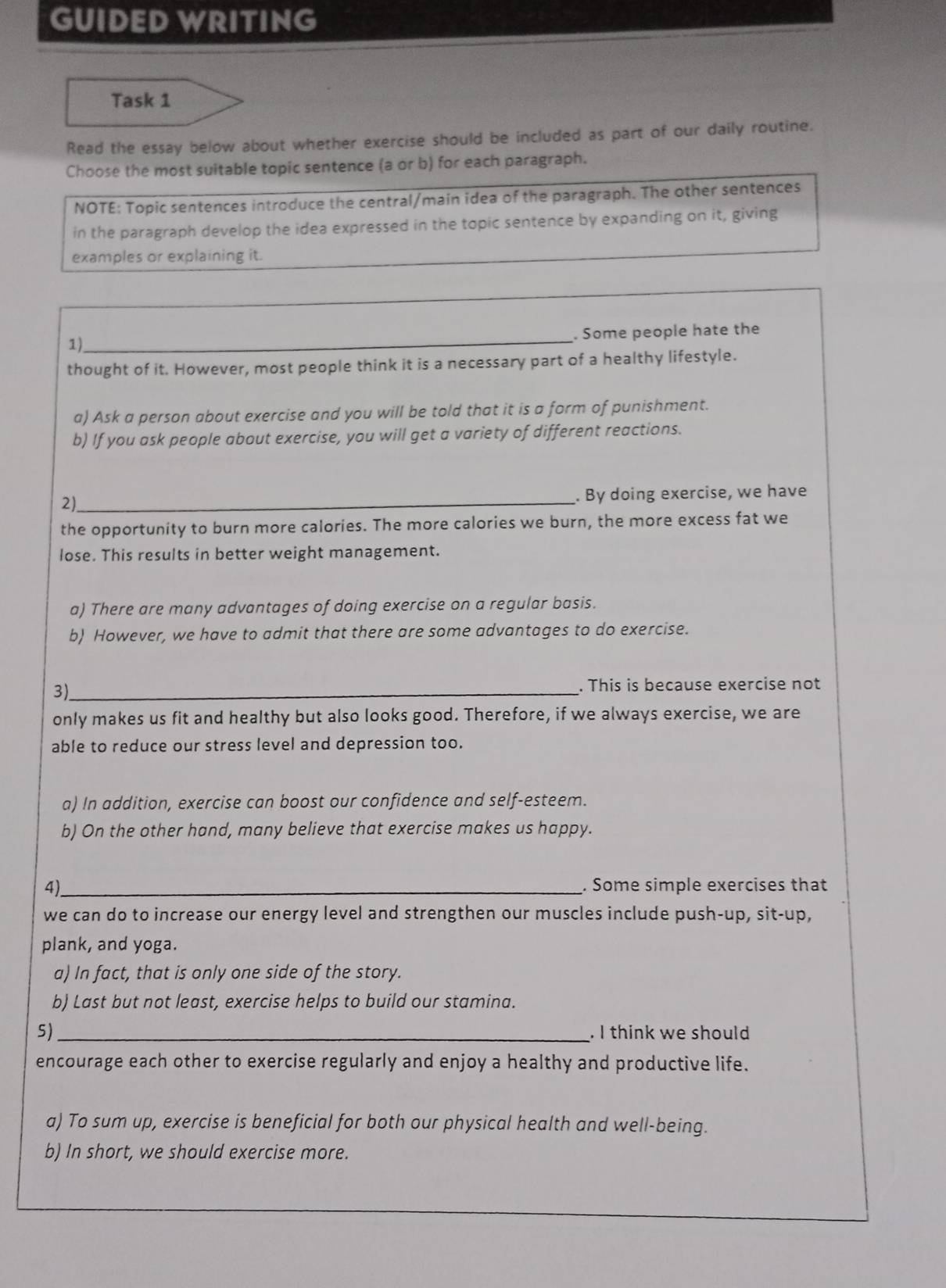 GUIDED WRITING 
Task 1 
Read the essay below about whether exercise should be included as part of our daily routine. 
Choose the most suitable topic sentence (a or b) for each paragraph. 
NOTE: Topic sentences introduce the central/main idea of the paragraph. The other sentences 
in the paragraph develop the idea expressed in the topic sentence by expanding on it, giving 
examples or explaining it. 
_. Some people hate the 
1). 
thought of it. However, most people think it is a necessary part of a healthy lifestyle. 
a) Ask a person about exercise and you will be told that it is a form of punishment. 
b) If you ask people about exercise, you will get a variety of different reactions. 
2) 
_. By doing exercise, we have 
the opportunity to burn more calories. The more calories we burn, the more excess fat we 
lose. This results in better weight management. 
a) There are many advantages of doing exercise on a regular basis. 
b) However, we have to admit that there are some advantages to do exercise. 
3)_ 
. This is because exercise not 
only makes us fit and healthy but also looks good. Therefore, if we always exercise, we are 
able to reduce our stress level and depression too. 
a) In addition, exercise can boost our confidence and self-esteem. 
b) On the other hand, many believe that exercise makes us happy. 
4)_ . Some simple exercises that 
we can do to increase our energy level and strengthen our muscles include push-up, sit-up, 
plank, and yoga. 
a) In fact, that is only one side of the story. 
b) Last but not least, exercise helps to build our stamina. 
5) _. I think we should 
encourage each other to exercise regularly and enjoy a healthy and productive life. 
a) To sum up, exercise is beneficial for both our physical health and well-being. 
b) In short, we should exercise more.