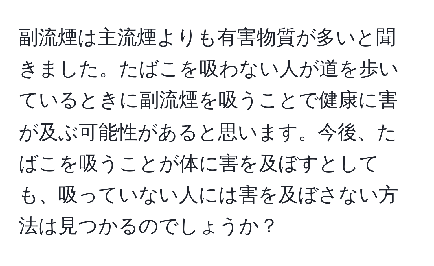 副流煙は主流煙よりも有害物質が多いと聞きました。たばこを吸わない人が道を歩いているときに副流煙を吸うことで健康に害が及ぶ可能性があると思います。今後、たばこを吸うことが体に害を及ぼすとしても、吸っていない人には害を及ぼさない方法は見つかるのでしょうか？