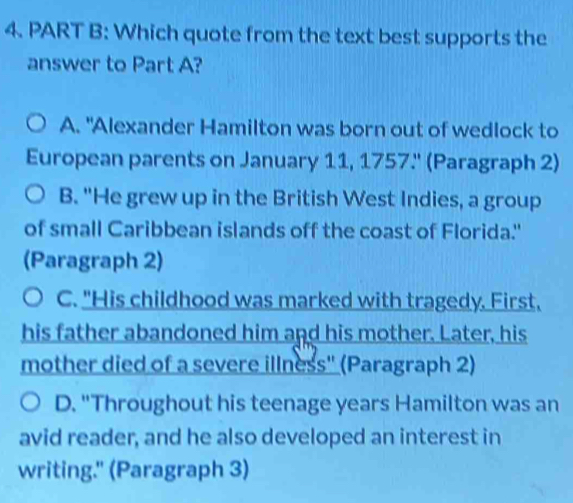 Which quote from the text best supports the
answer to Part A?
A. "Alexander Hamilton was born out of wedlock to
European parents on January 11, 1757.'' (Paragraph 2)
B. "He grew up in the British West Indies, a group
of small Caribbean islands off the coast of Florida."
(Paragraph 2)
C. "His childhood was marked with tragedy. First,
his father abandoned him and his mother. Later, his
mother died of a severe illness'' (Paragraph 2)
D. "Throughout his teenage years Hamilton was an
avid reader, and he also developed an interest in
writing." (Paragraph 3)