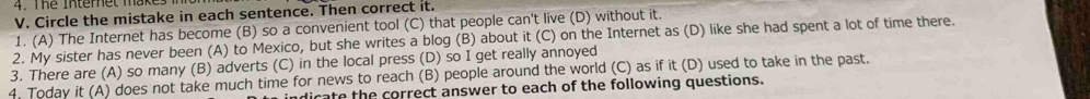 The Interet make
V. Circle the mistake in each sentence. Then correct it.
1. (A) The Internet has become (B) so a convenient tool (C) that people can't live (D) without it.
2. My sister has never been (A) to Mexico, but she writes a blog (B) about it (C) on the Internet as (D) like she had spent a lot of time there.
3. There are (A) so many (B) adverts (C) in the local press (D) so I get really annoyed
4. Today it (A) does not take much time for news to reach (B) people around the world (C) as if it (D) used to take in the past.
ndicate the correct answer to each of the following questions.