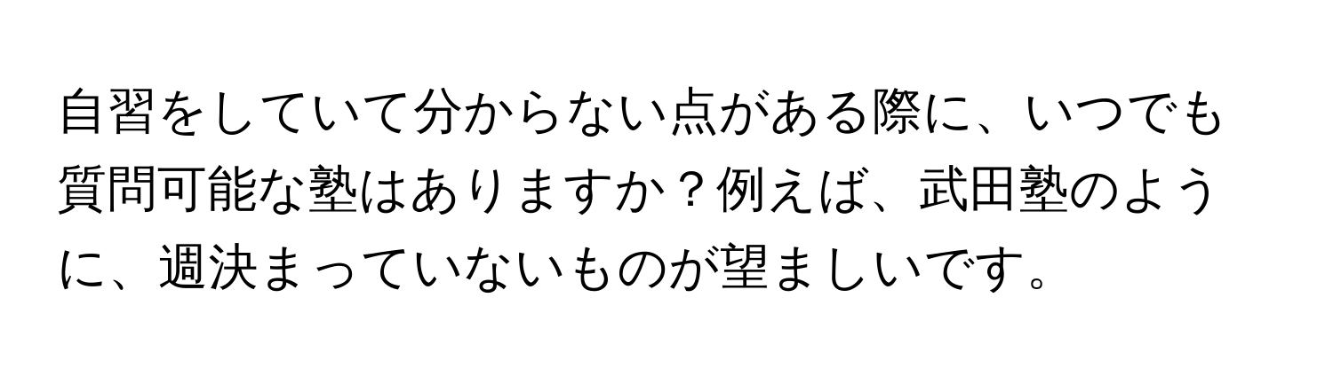 自習をしていて分からない点がある際に、いつでも質問可能な塾はありますか？例えば、武田塾のように、週決まっていないものが望ましいです。