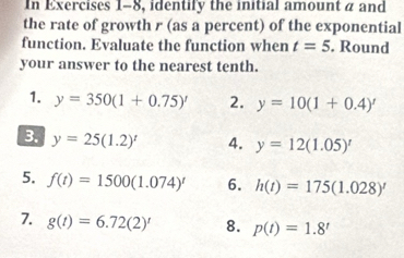 In Exercises 1-8, identify the initial amount a and 
the rate of growth r (as a percent) of the exponential 
function. Evaluate the function when t=5. Round 
your answer to the nearest tenth. 
1. y=350(1+0.75)' 2. y=10(1+0.4)'
3. y=25(1.2)^t 4. y=12(1.05)^t
5. f(t)=1500(1.074)^t 6. h(t)=175(1.028)^
7. g(t)=6.72(2)' 8. p(t)=1.8'