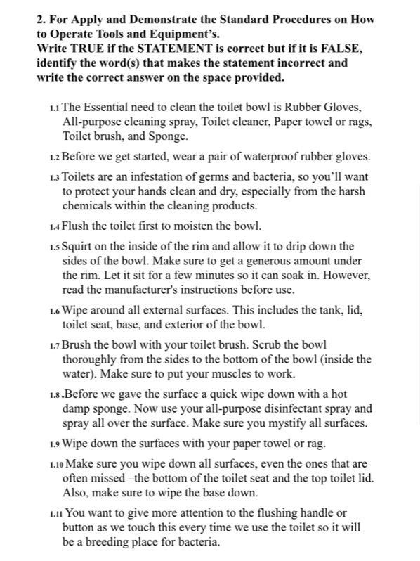 For Apply and Demonstrate the Standard Procedures on How 
to Operate Tools and Equipment’s. 
Write TRUE if the STATEMENT is correct but if it is FALSE, 
identify the word(s) that makes the statement incorrect and 
write the correct answer on the space provided. 
1.1 The Essential need to clean the toilet bowl is Rubber Gloves, 
All-purpose cleaning spray, Toilet cleaner, Paper towel or rags, 
Toilet brush, and Sponge. 
1.2 Before we get started, wear a pair of waterproof rubber gloves. 
1.3 Toilets are an infestation of germs and bacteria, so you’ll want 
to protect your hands clean and dry, especially from the harsh 
chemicals within the cleaning products. 
1.4Flush the toilet first to moisten the bowl. 
1.s Squirt on the inside of the rim and allow it to drip down the 
sides of the bowl. Make sure to get a generous amount under 
the rim. Let it sit for a few minutes so it can soak in. However, 
read the manufacturer's instructions before use. 
1. Wipe around all external surfaces. This includes the tank, lid, 
toilet seat, base, and exterior of the bowl. 
1.7 Brush the bowl with your toilet brush. Scrub the bowl 
thoroughly from the sides to the bottom of the bowl (inside the 
water). Make sure to put your muscles to work. 
1.8 .Before we gave the surface a quick wipe down with a hot 
damp sponge. Now use your all-purpose disinfectant spray and 
spray all over the surface. Make sure you mystify all surfaces. 
1.9 Wipe down the surfaces with your paper towel or rag. 
1.1 Make sure you wipe down all surfaces, even the ones that are 
often missed -the bottom of the toilet seat and the top toilet lid. 
Also, make sure to wipe the base down. 
i.n You want to give more attention to the flushing handle or 
button as we touch this every time we use the toilet so it will 
be a breeding place for bacteria.