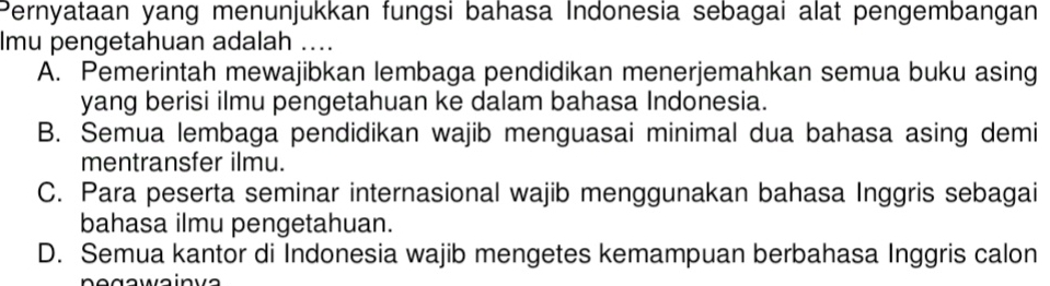 Pernyataan yang menunjukkan fungsi bahasa Indonesia sebagai alat pengembangan
lmu pengetahuan adalah ....
A. Pemerintah mewajibkan lembaga pendidikan menerjemahkan semua buku asing
yang berisi ilmu pengetahuan ke dalam bahasa Indonesia.
B. Semua lembaga pendidikan wajib menguasai minimal dua bahasa asing demi
mentransfer ilmu.
C. Para peserta seminar internasional wajib menggunakan bahasa Inggris sebagai
bahasa ilmu pengetahuan.
D. Semua kantor di Indonesia wajib mengetes kemampuan berbahasa Inggris calon