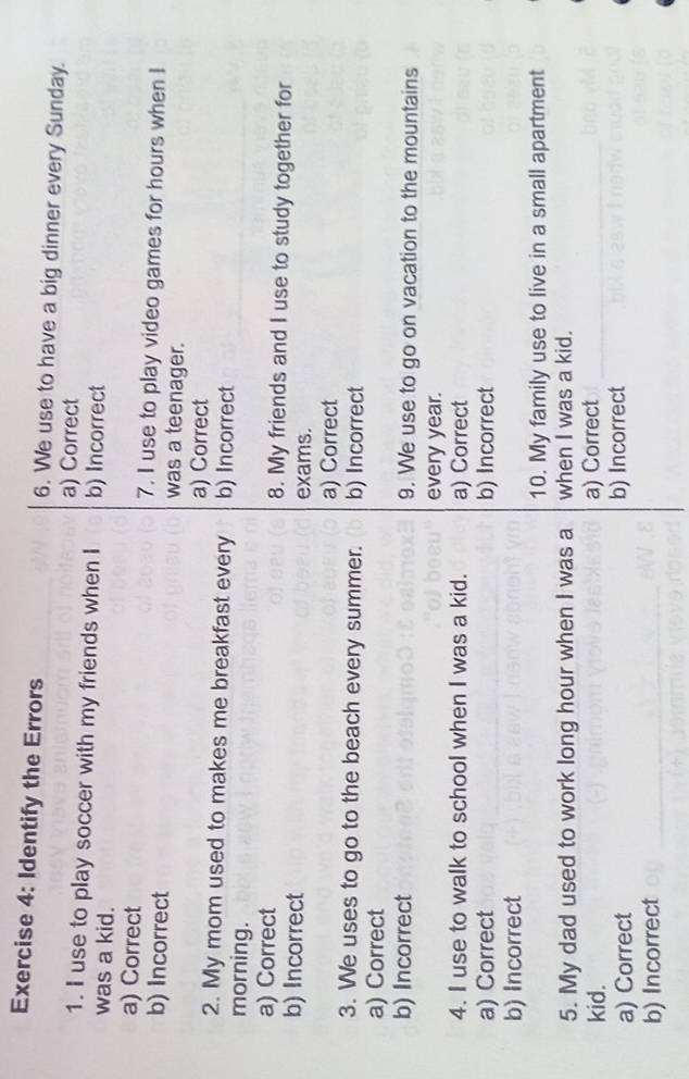 Identify the Errors 6. We use to have a big dinner every Sunday.
a) Correct
1. I use to play soccer with my friends when I b) Incorrect
was a kid.
a) Correct 7. I use to play video games for hours when I
b) Incorrect was a teenager.
a) Correct
2. My mom used to makes me breakfast every b) Incorrect
morning.
a) Correct 8. My friends and I use to study together for
b) Incorrect exams.
a) Correct
3. We uses to go to the beach every summer. b) Incorrect
a) Correct
b) Incorrect 9. We use to go on vacation to the mountains
every year.
4. I use to walk to school when I was a kid. a) Correct
a) Correct b) Incorrect
b) Incorrect
10. My family use to live in a small apartment
5. My dad used to work long hour when I was a when I was a kid.
kid. a) Correct
a) Correct b) Incorrect
b) Incorrect