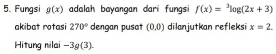 Fungsi g(x) adalah bayangan dari fungsi f(x)=^3log (2x+3)
akibat rotasi 270^o dengan pusat (0,0) dilanjutkan refleksi x=2. 
Hitung nilai -3g(3).