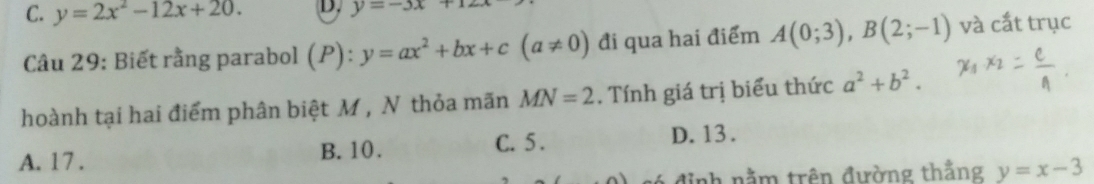 C. y=2x^2-12x+20. D. y=-3x+12
Câu 29: Biết rằng parabol (P): y=ax^2+bx+c(a!= 0) đi qua hai điểm A(0;3), B(2;-1) và cắt trục
hoành tại hai điểm phân biệt M , N thỏa mãn MN=2. Tính giá trị biểu thức a^2+b^2.
A. 17. B. 10.
C. 5. D. 13.
đ ó đị nh nằm trên đường thẳng y=x-3