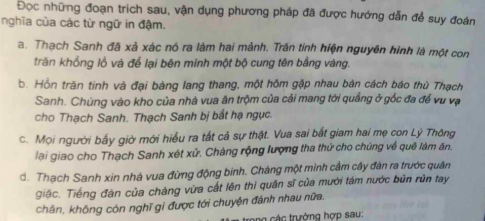 Đọc những đoạn trích sau, vận dụng phương pháp đã được hướng dẫn để suy đoán
nghĩa của các từ ngữ in đậm.
a. Thạch Sanh đã xả xác nó ra làm hai mảnh. Trăn tinh hiện nguyên hình là một con
trăn khổng lồ và để lại bên mình một bộ cung tên bằng vàng.
b. Hồn trăn tinh và đại bàng lang thang, một hôm gặp nhau bàn cách báo thù Thạch
Sanh. Chúng vào kho của nhà vua ăn trộm của cải mang tới quảng ở gốc đa để vu vạ
cho Thạch Sanh. Thạch Sanh bị bắt hạ ngục.
c. Mọi người bấy giờ mới hiểu ra tắt cả sự thật. Vua sai bắt giam hai mẹ con Lý Thông
lại giao cho Thạch Sanh xét xử. Chàng rộng lượng tha thứ cho chúng về quê làm ăn.
d. Thạch Sanh xin nhà vua đừng động binh. Chàng một mình cầm cây đàn ra trước quân
giặc. Tiếng đàn của chàng vừa cất lên thì quân sĩ của mười tám nước bùn rùn tay
chân, không còn nghĩ gì được tới chuyện đánh nhau nữa.
n cá c trường hợp sau: