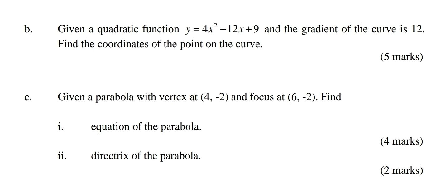 Given a quadratic function y=4x^2-12x+9 and the gradient of the curve is 12. 
Find the coordinates of the point on the curve. 
(5 marks) 
c. Given a parabola with vertex at (4,-2) and focus at (6,-2). Find 
i. equation of the parabola. 
(4 marks) 
ii. directrix of the parabola. 
(2 marks)