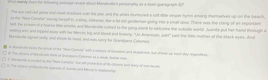 What mainly does the following passage reveal about Mandeville's personality as a town (paragraph 6)?
The sun cast red glows and violet shadows over the pier, and the pines murmured a soft little vesper hymn among themselves up on the beach,
as the "New Camelia" swung herself in, crabby, sidewise, like a fat old gentleman going into a small door. There was the clang of an important
bell, the scream of a hoarse little whistle, and Mandeville rushed to the gang-plank to welcome the outside world. Juanita put her hand through a
waiting arm, and tripped away with her Mercer, big and blond and brawny. "Un Americain, pah!" said the little mother of the black eyes. And
Mandeville signed sadly, and shook its head, and was sorry for Grandpere Colomes.
A. Mandeville treats the arrival of the "New Camelia" with a mixture of boredom and skepticism, but shows up each day regardless.
B. The citizens of Mandeville think of Grandpere Colomes as a weak, feeble man.
C. Mandeville is excited by the "New Camelia," but still protective of its citizens and leery of non-locals.
D. The citizens of Mandeville approve of Juanita and Mercer's relationship.