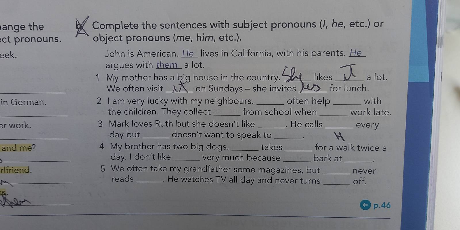 ange the Complete the sentences with subject pronouns (I, he, etc.) or 
ect pronouns. object pronouns (me, him, etc.). 
eek. John is American. He_ lives in California, with his parents. He_ 
argues with them_ a lot. 
1 My mother has a big house in the country. _likes _a lot. 
_We often visit_ on Sundays - she invites_ for lunch. 
in German. 2 I am very lucky with my neighbours. _often help _with 
_the children. They collect _from school when _work late. 
er work. 3 Mark loves Ruth but she doesn’t like _. He calls _every 
_day but_ doesn’t want to speak to_ 
D 
and me? 4 My brother has two big dogs. _takes _for a walk twice a 
_day. I don't like_ very much because _bark at __. 
rlfriend. 5 We often take my grandfather some magazines, but _never 
_ 
_reads _. He watches TV all day and never turns _off. 
_ 
p. 46