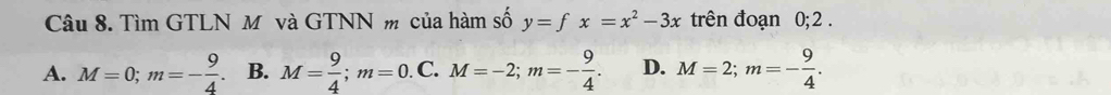 Tìm GTLN M và GTNN m của hàm số y=fx=x^2-3x trên đoạn 0; 2.
A. M=0; m=- 9/4 . B. M= 9/4 ; m=0. C. M=-2; m=- 9/4 . D. M=2; m=- 9/4 .