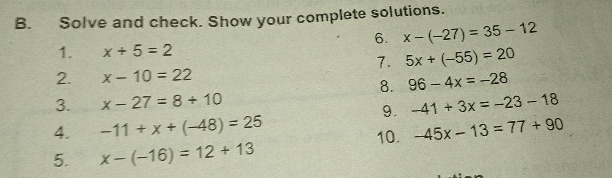 Solve and check. Show your complete solutions. 
6. x-(-27)=35-12
1. x+5=2
7. 5x+(-55)=20
2. x-10=22
8. 96-4x=-28
3. x-27=8+10 -41+3x=-23-18
9. 
4. -11+x+(-48)=25 -45x-13=77+90
10. 
5. x-(-16)=12+13