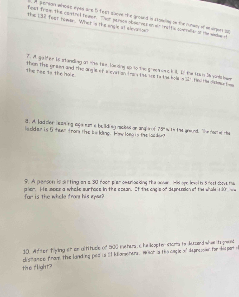 A person whose eyes are 5 feet above the ground is standing on the runway of an airport 100
feet from the control tower. That person observes an air traffic controller at the window of 
the 132 foot tower. What is the angle of elevation? 
7. A golfer is standing at the tee, looking up to the green on a hill. If the tee is 36 yards lower 
the tee to the hole. 
than the green and the angle of elevation from the tee to the hole is 12° , find the distance from 
8. A ladder leaning against a building makes an angle of 78° with the ground. The foot of the 
ladder is 5 feet from the building. How long is the ladder? 
9. A person is sitting on a 30 foot pier overlooking the ocean. His eye level is 3 feet above the 
pier. He sees a whale surface in the ocean. If the angle of depression of the whale is 20° how 
far is the whale from his eyes? 
10. After flying at an altitude of 500 meters, a helicopter starts to descend when its ground 
distance from the landing pad is 11 kilometers. What is the angle of depression for this part of 
the flight?