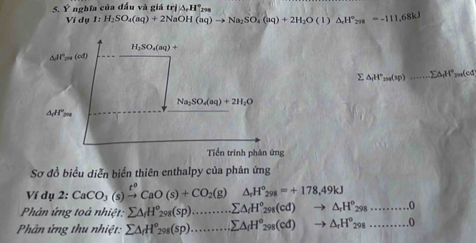 Ý nghĩa của dấu và giá trị △ _rH°_298
10 lu 1:H_2SO_4(aq)+2NaOH(aq)to Na_2SO_4(aq)+2H_2O(l)△ _rH°_298=-111,68kJ
sumlimits △ _fH°_298(sp).......sumlimits △ _fH°_298(cd
Sơ đồ biểu diễn biển thiên enthalpy của phản ứng
Ví dụ 2: CaCO_3(s)xrightarrow t^oCaO(s)+CO_2(g)△ _rH°_298=+178,49kJ
Phản ứng toả nhiệt: sumlimits △ _fH^o_298(sp).............Cd)to △ _fH^o_298(cd)to △ _rH^o_298..........0
Phản ứng thu nhiệt: sumlimits △ _fH^o_298(sp)...............)sumlimits △ _fH^o_298(cd)to △ _rH^o_298..........0